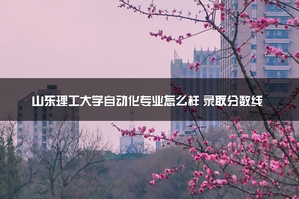 山东理工大学自动化专业怎么样 录取分数线多少