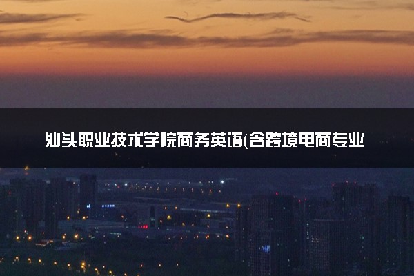 汕头职业技术学院商务英语（含跨境电商专业方向）专业怎么样 录取分数线多少