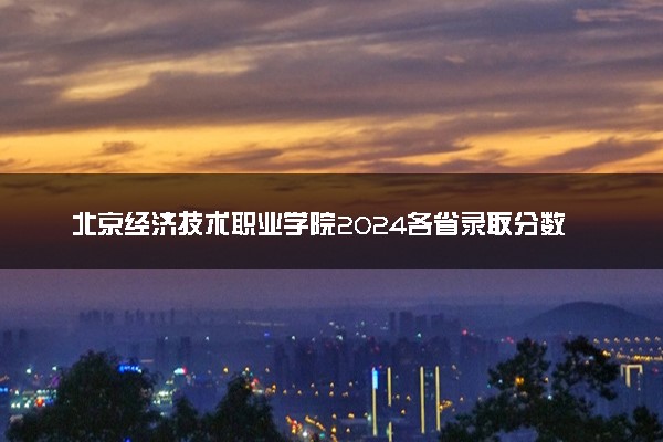 北京经济技术职业学院2024各省录取分数线及最低位次是多少