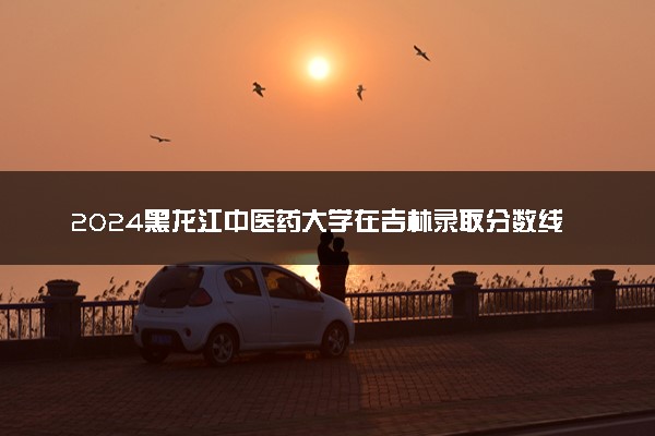 2024黑龙江中医药大学在吉林录取分数线 各专业分数及位次