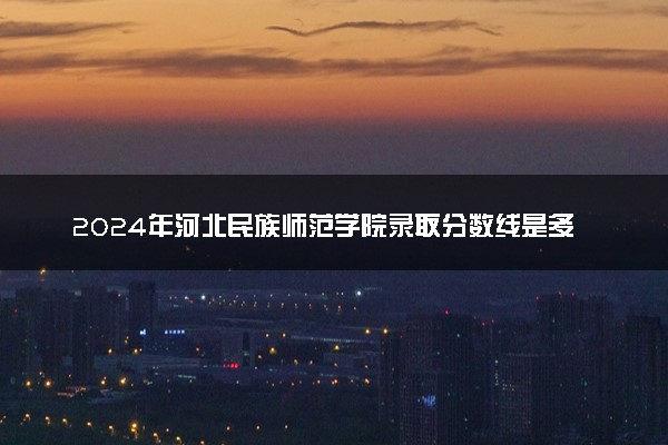 2024年河北民族师范学院录取分数线是多少 各省最低分数线及位次