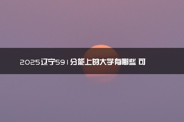 2025辽宁591分能上的大学有哪些 可以报考院校名单