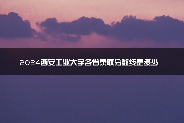 2024西安工业大学各省录取分数线是多少 最低分及位次