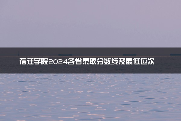 宿迁学院2024各省录取分数线及最低位次是多少