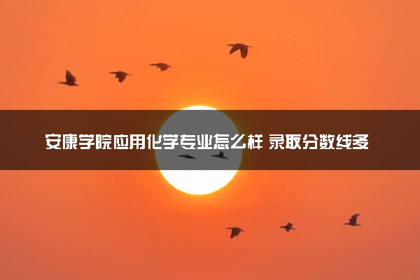 安康学院应用化学专业怎么样 录取分数线多少