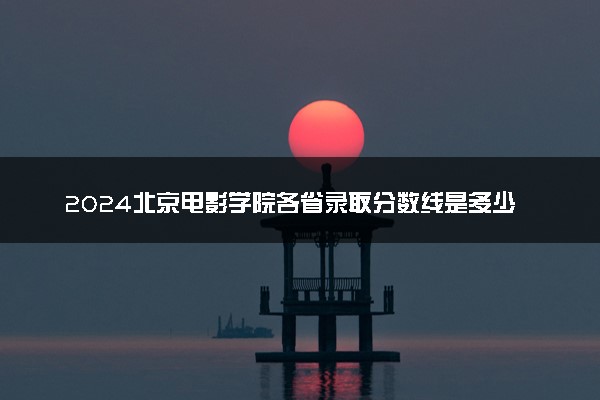 2024北京电影学院各省录取分数线是多少 最低分及位次