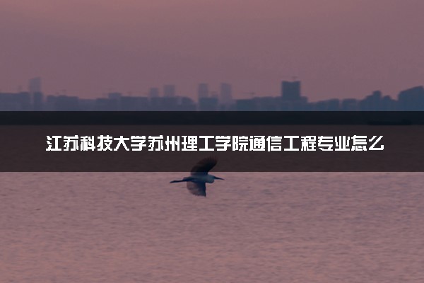 江苏科技大学苏州理工学院通信工程专业怎么样 录取分数线多少