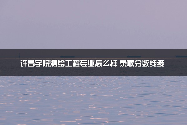 许昌学院测绘工程专业怎么样 录取分数线多少