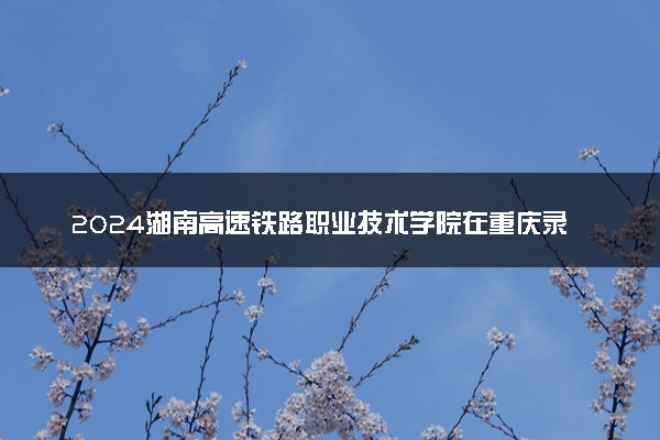 2024湖南高速铁路职业技术学院在重庆录取分数线 各专业分数及位次