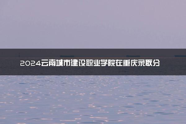 2024云南城市建设职业学院在重庆录取分数线 各专业分数及位次