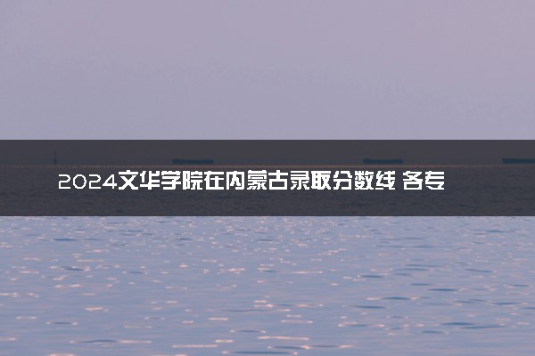 2024文华学院在内蒙古录取分数线 各专业分数及位次