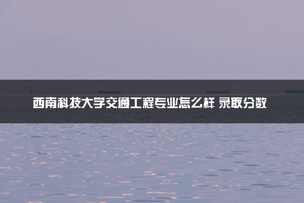 西南科技大学交通工程专业怎么样 录取分数线多少