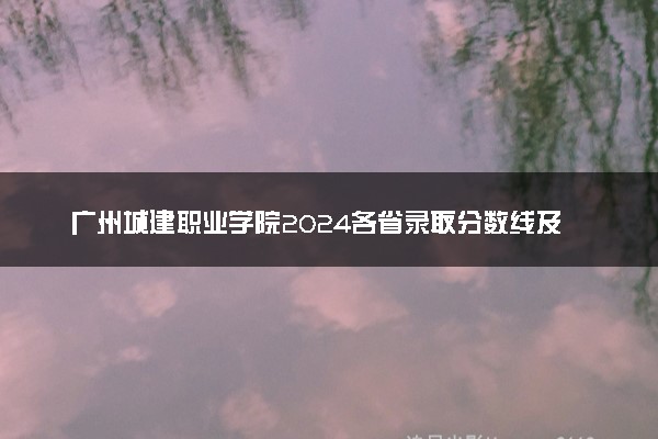 广州城建职业学院2024各省录取分数线及最低位次是多少