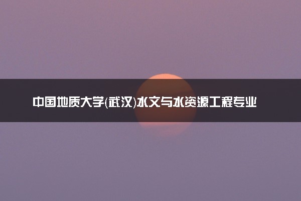 中国地质大学（武汉）水文与水资源工程专业怎么样 录取分数线多少