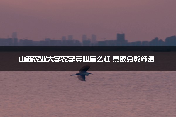 山西农业大学农学专业怎么样 录取分数线多少
