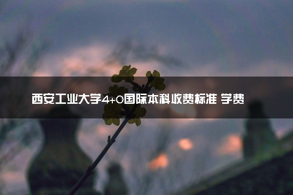 西安工业大学4+0国际本科收费标准 学费多少钱