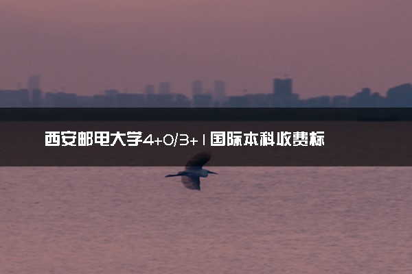 西安邮电大学4+0/3+1国际本科收费标准 学费多少钱