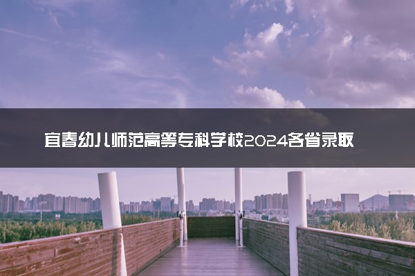 宜春幼儿师范高等专科学校2024各省录取分数线及最低位次是多少