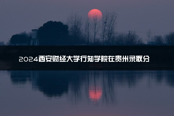 2024西安财经大学行知学院在贵州录取分数线 各专业分数及位次
