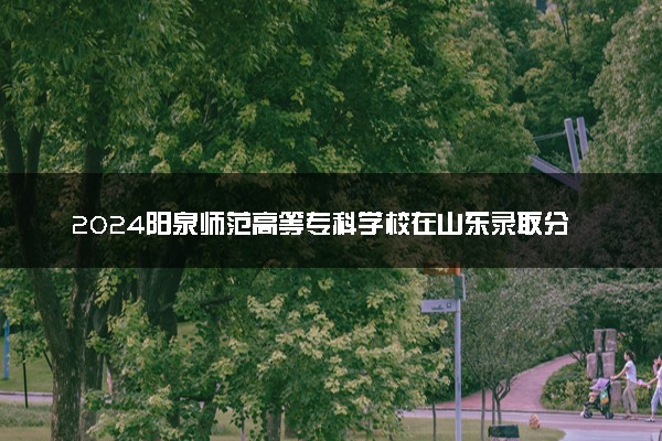 2024阳泉师范高等专科学校在山东录取分数线 各专业分数及位次