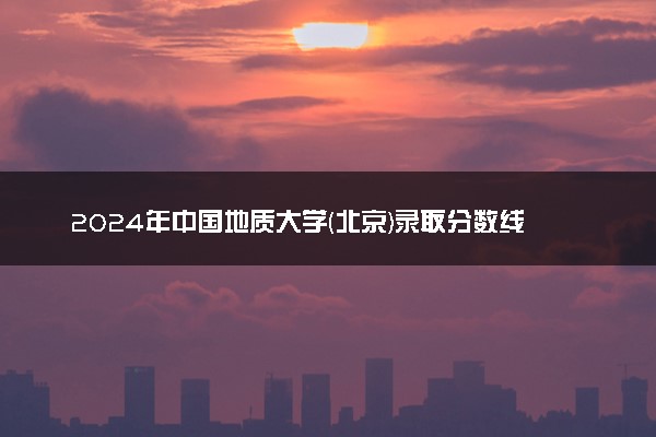 2024年中国地质大学(北京)录取分数线是多少 各省最低分数线及位次