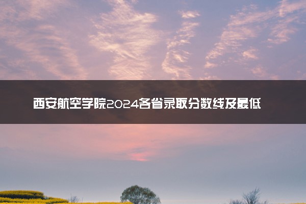 西安航空学院2024各省录取分数线及最低位次是多少