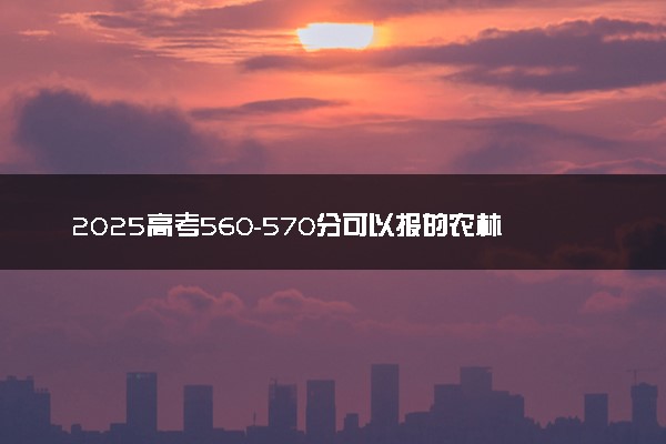 2025高考560-570分可以报的农林类大学有哪些