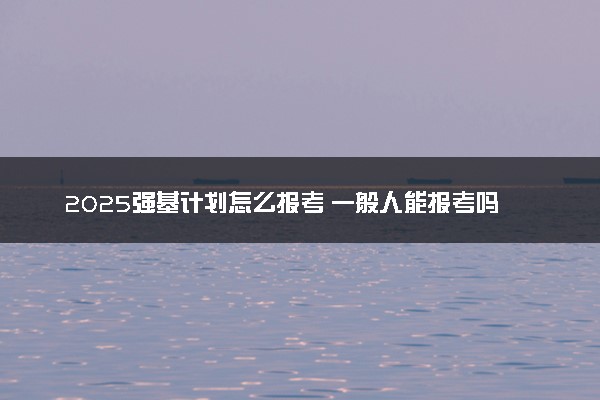 2025强基计划怎么报考 一般人能报考吗