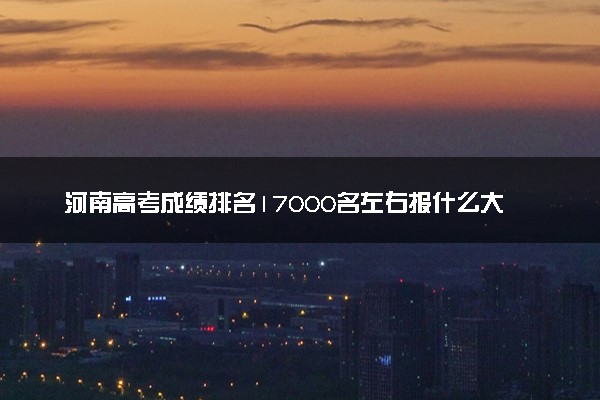 河南高考成绩排名17000名左右报什么大学好（2025年参考）
