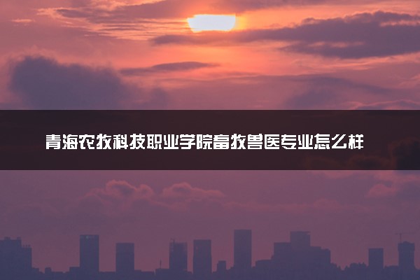 青海农牧科技职业学院畜牧兽医专业怎么样 录取分数线多少