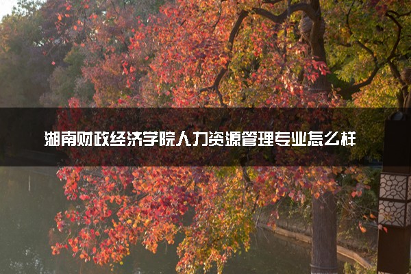 湖南财政经济学院人力资源管理专业怎么样 录取分数线多少
