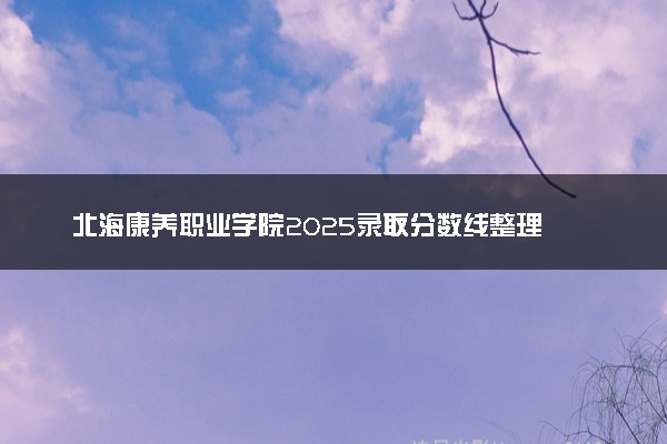 北海康养职业学院2025录取分数线整理 最低多少分可以考上