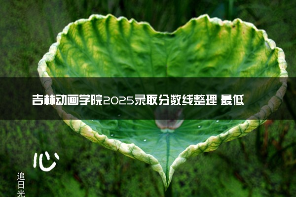 吉林动画学院2025录取分数线整理 最低多少分可以考上