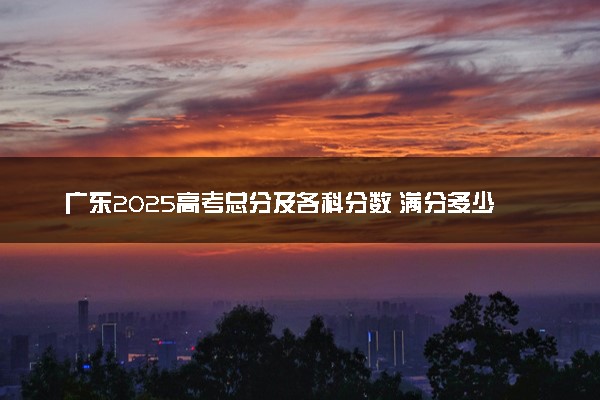 广东2025高考总分及各科分数 满分多少分