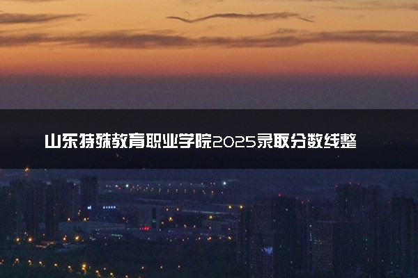 山东特殊教育职业学院2025录取分数线整理 最低多少分可以考上