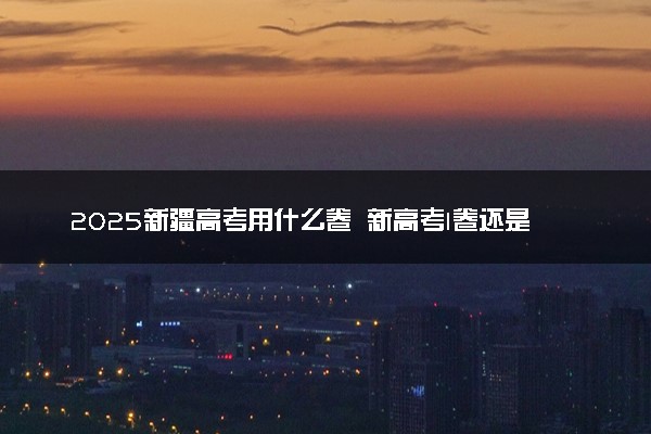 2025新疆高考用什么卷 新高考I卷还是II卷
