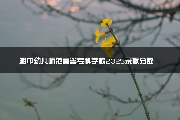 湘中幼儿师范高等专科学校2025录取分数线整理 最低多少分可以考上