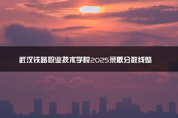 武汉铁路职业技术学院2025录取分数线整理 最低多少分可以考上