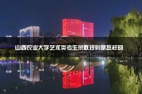 山西农业大学艺术类考生录取规则是怎样的 有哪些要求