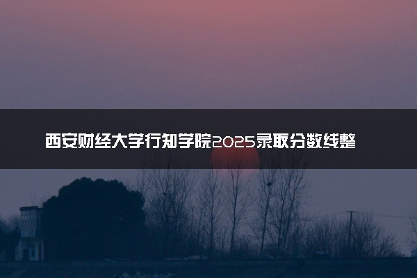 西安财经大学行知学院2025录取分数线整理 最低多少分可以考上