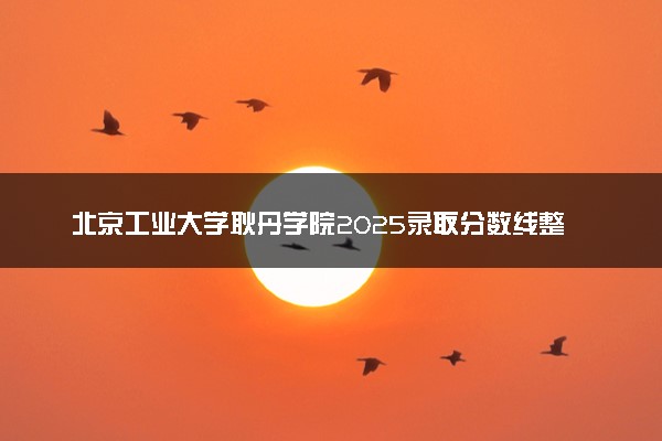北京工业大学耿丹学院2025录取分数线整理 最低多少分可以考上