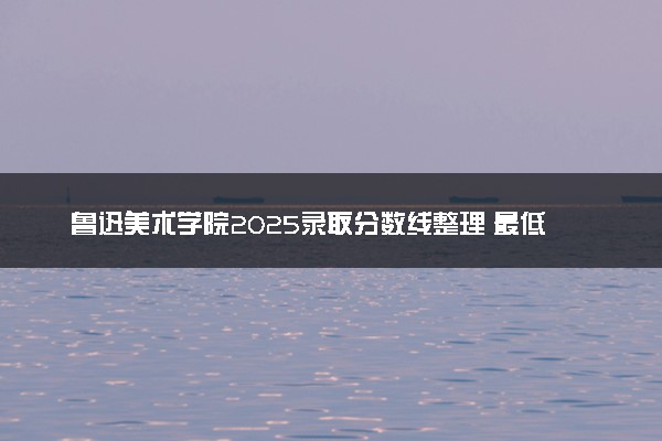 鲁迅美术学院2025录取分数线整理 最低多少分可以考上