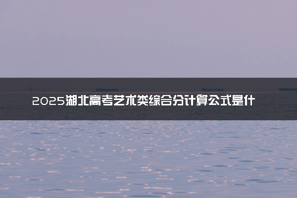 2025湖北高考艺术类综合分计算公式是什么