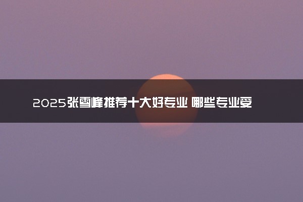 2025张雪峰推荐十大好专业 哪些专业受欢迎