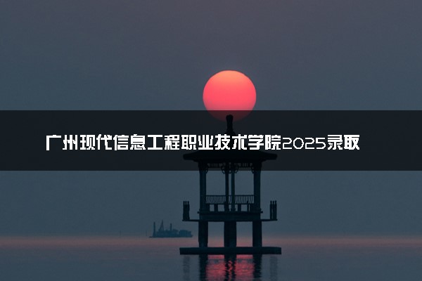 广州现代信息工程职业技术学院2025录取分数线整理 最低多少分可以考上