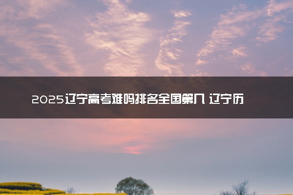 2025辽宁高考难吗排名全国第几 辽宁历年高考难度趋势