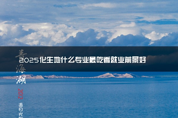 2025化生地什么专业最吃香就业前景好 可以报考哪些专业