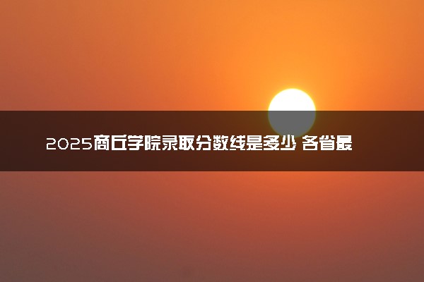2025商丘学院录取分数线是多少 各省最低分数线汇总