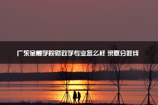 广东金融学院财政学专业怎么样 录取分数线多少