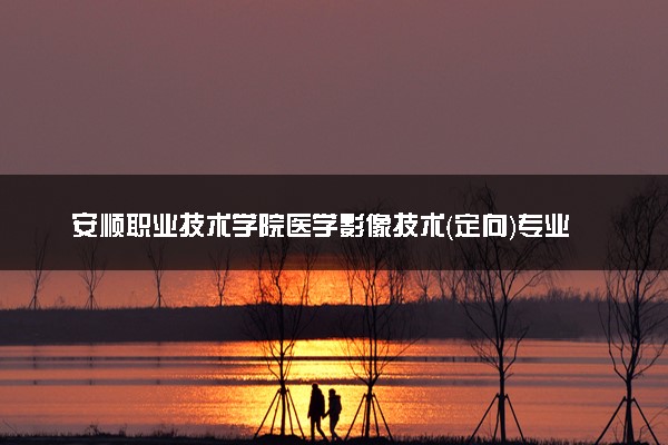 安顺职业技术学院医学影像技术（定向）专业怎么样 录取分数线多少